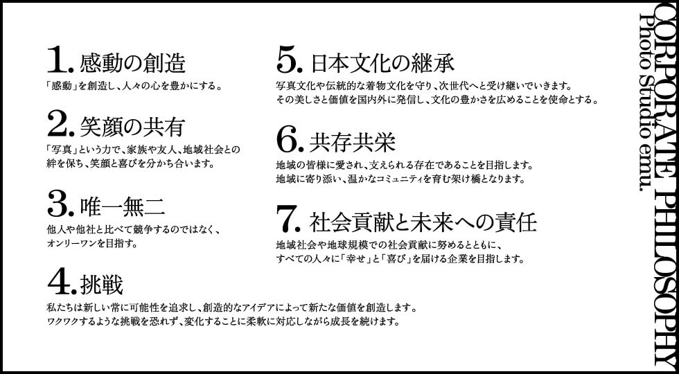 1.感動の創造
「感動」を創造し、人々の心を豊かにする。

2.笑顔の共有
「写真」という力で、家族や友人、地域社会との絆を保ち、笑顔と喜びを分かち合います。

3.唯一無二
他人や他社と比べて競争するのではなく、オンリーワンを目指す。

4.挑戦
ワクワクするような挑戦を恐れず、変化することに柔軟に対応しながら成長を続けます。
私たちは新しい常に可能性を追求し、創造的なアイデアによって新たな価値を創造します。

5.日本文化の継承
写真文化や伝統的な着物文化を守り、次世代へと受け継いでいきます。
その美しさと価値を国内外に発信し、文化の豊かさを広めることを使命とする。

6.共存共栄
地域の皆様に愛され、支えられる存在であることを目指します。
地域に寄り添い、温かなコミュニティを育む架け橋となります。

7.社会貢献と未来への責任
地域社会や地球規模での社会貢献に努めるとともに、
すべての人々に「幸せ」と「喜び」を届ける企業を目指します。
